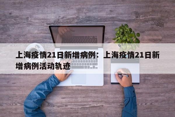 上海疫情21日新增病例:上海疫情21日新增病例活动轨迹
