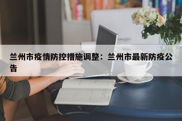兰州市疫情防控措施调整:兰州市最新防疫公告