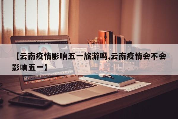 【云南疫情影响五一旅游吗,云南疫情会不会影响五一】