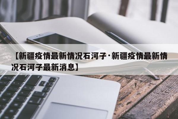 【新疆疫情最新情况石河子·新疆疫情最新情况石河子最新消息】