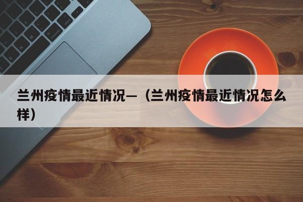 兰州疫情最近情况—(兰州疫情最近情况怎么样)