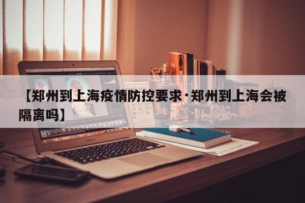 【郑州到上海疫情防控要求·郑州到上海会被隔离吗】