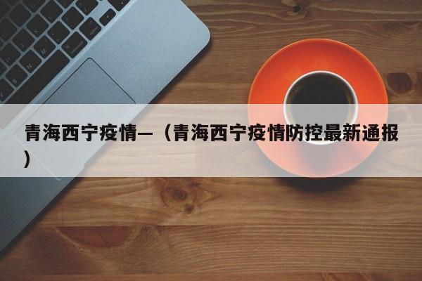 青海西宁疫情—(青海西宁疫情防控最新通报)