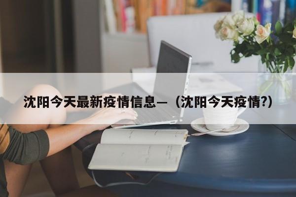 沈阳今天最新疫情信息—(沈阳今天疫情?)