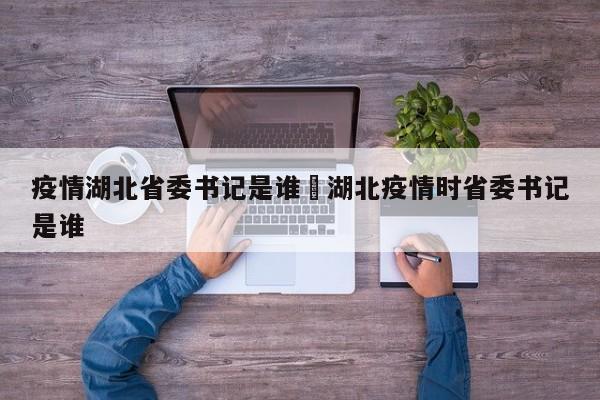 疫情湖北省委书记是谁›湖北疫情时省委书记是谁