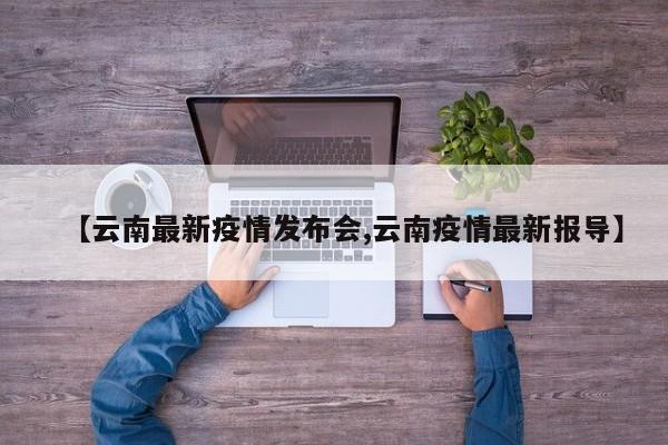 【云南最新疫情发布会,云南疫情最新报导】