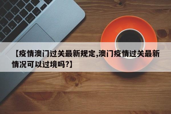 【疫情澳门过关最新规定,澳门疫情过关最新情况可以过境吗?】
