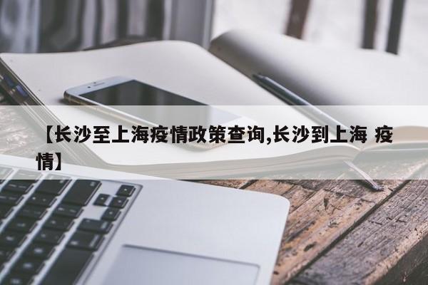 【长沙至上海疫情政策查询,长沙到上海 疫情】