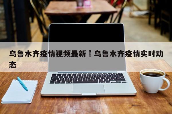 乌鲁木齐疫情视频最新›乌鲁木齐疫情实时动态