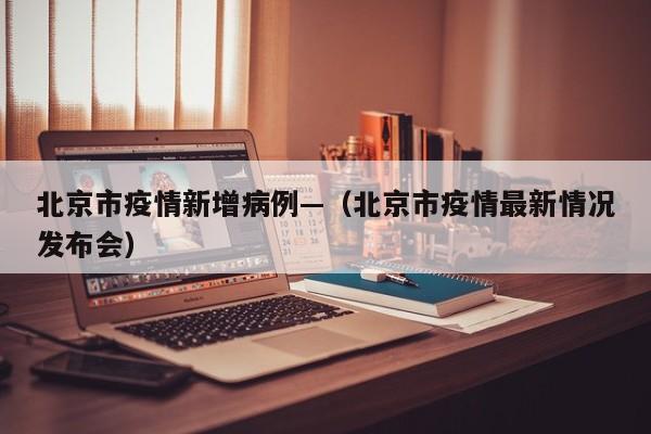 北京市疫情新增病例—(北京市疫情最新情况发布会)