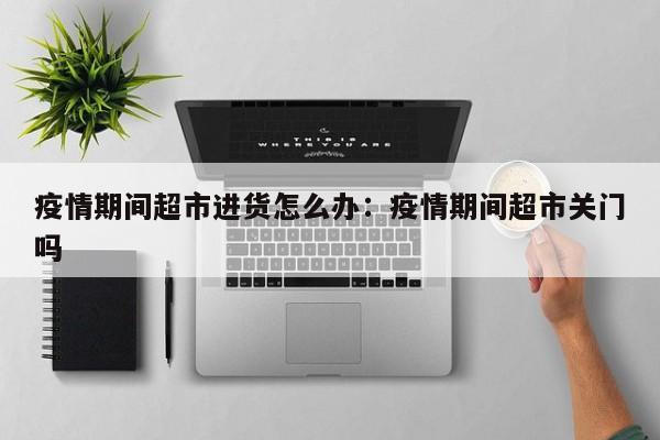 疫情期间超市进货怎么办:疫情期间超市关门吗