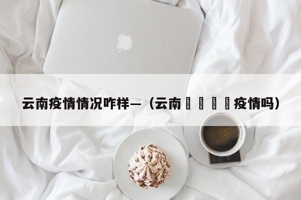 云南疫情情况咋样—(云南🈶疫情吗)