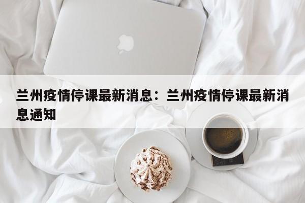兰州疫情停课最新消息:兰州疫情停课最新消息通知