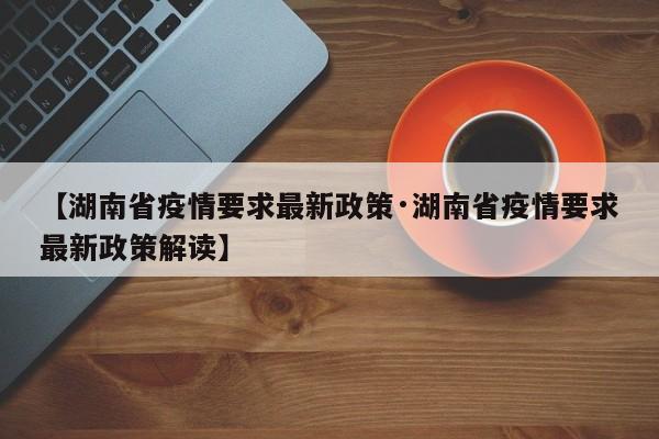 【湖南省疫情要求最新政策·湖南省疫情要求最新政策解读】