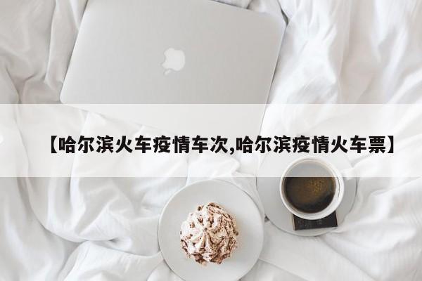 【哈尔滨火车疫情车次,哈尔滨疫情火车票】