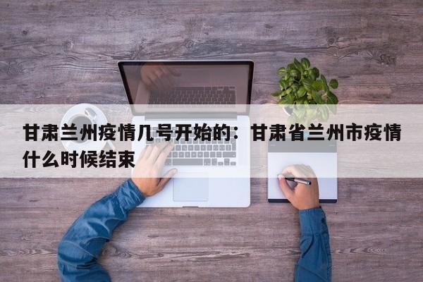 甘肃兰州疫情几号开始的:甘肃省兰州市疫情什么时候结束