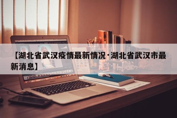 【湖北省武汉疫情最新情况·湖北省武汉市最新消息】