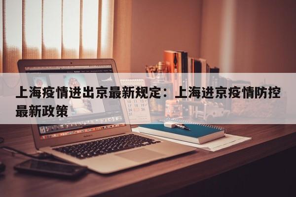 上海疫情进出京最新规定:上海进京疫情防控最新政策