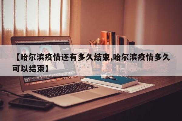【哈尔滨疫情还有多久结束,哈尔滨疫情多久可以结束】