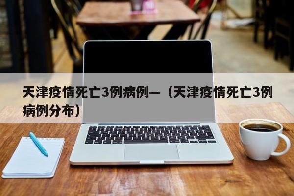 天津疫情死亡3例病例—(天津疫情死亡3例病例分布)
