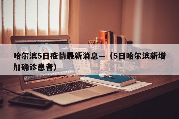 哈尔滨5日疫情最新消息—（5日哈尔滨新增加确诊患者）