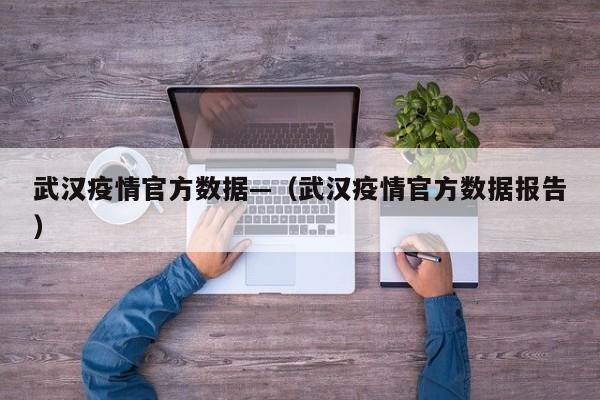 武汉疫情官方数据—(武汉疫情官方数据报告)