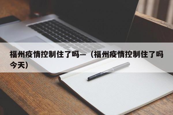 福州疫情控制住了吗—(福州疫情控制住了吗今天)
