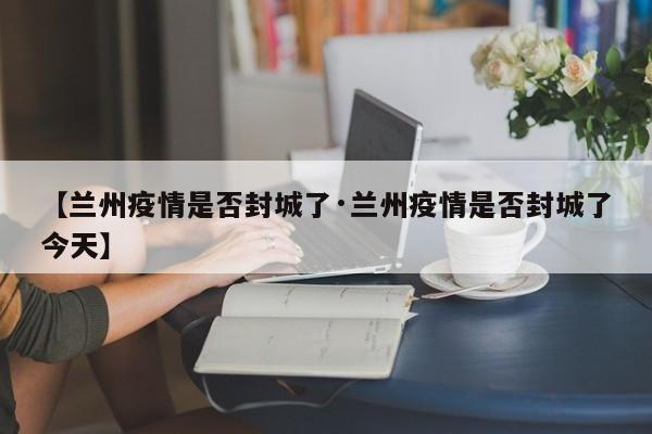 【兰州疫情是否封城了·兰州疫情是否封城了今天】
