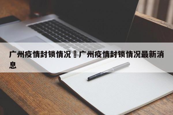 广州疫情封锁情况›广州疫情封锁情况最新消息