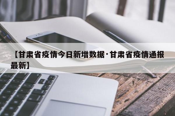 【甘肃省疫情今日新增数据·甘肃省疫情通报最新】