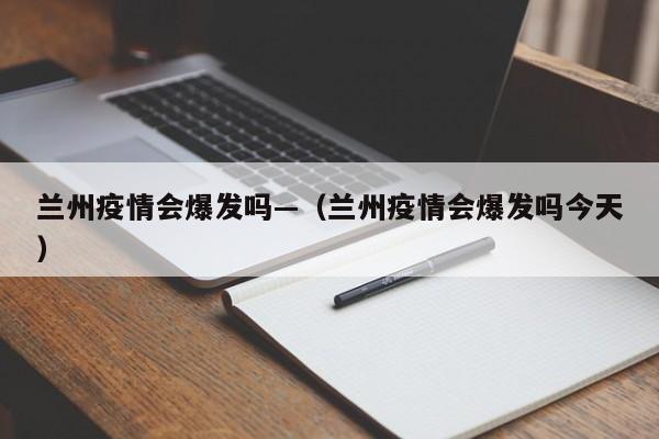 兰州疫情会爆发吗—(兰州疫情会爆发吗今天)