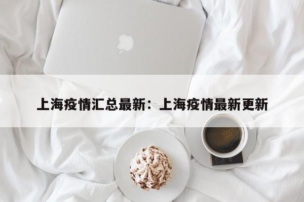上海疫情汇总最新:上海疫情最新更新
