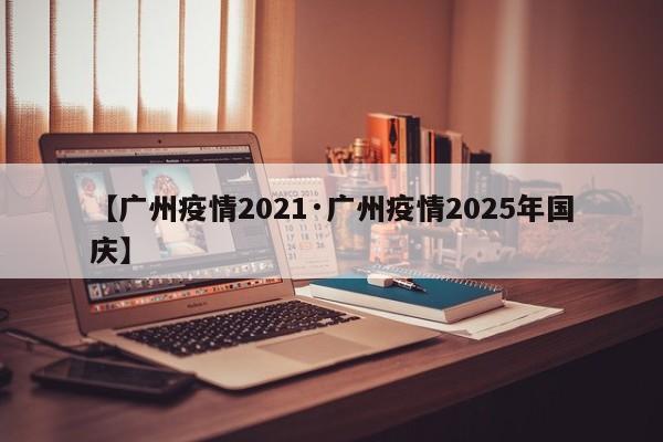 【广州疫情2021·广州疫情2025年国庆】