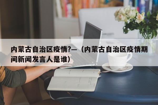 内蒙古自治区疫情?—(内蒙古自治区疫情期间新闻发言人是谁)