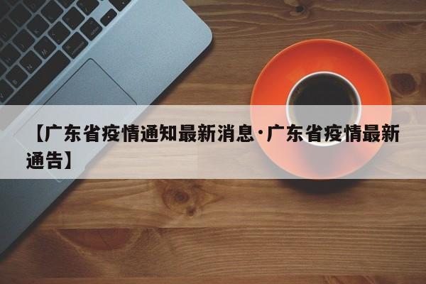 【广东省疫情通知最新消息·广东省疫情最新通告】