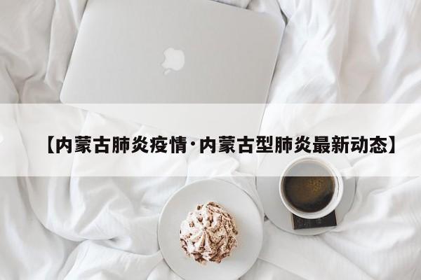 【内蒙古肺炎疫情·内蒙古型肺炎最新动态】