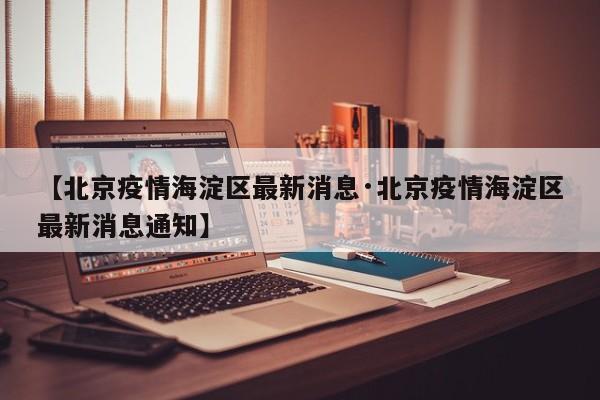 【北京疫情海淀区最新消息·北京疫情海淀区最新消息通知】