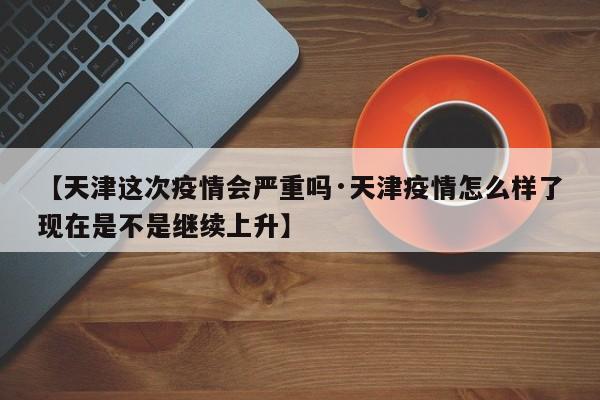 【天津这次疫情会严重吗·天津疫情怎么样了现在是不是继续上升】