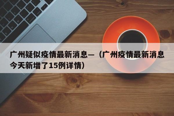 广州疑似疫情最新消息—(广州疫情最新消息今天新增了15例详情)