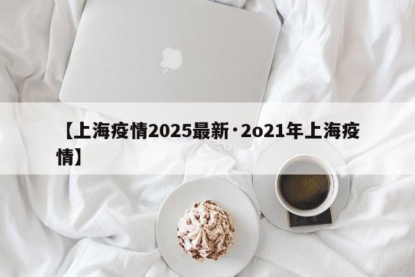 【上海疫情2025最新·2o21年上海疫情】