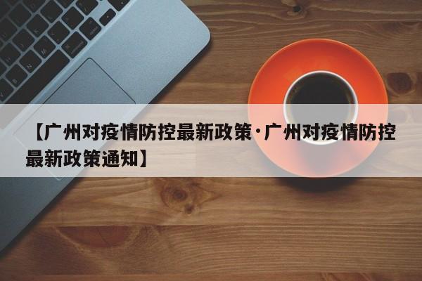 【广州对疫情防控最新政策·广州对疫情防控最新政策通知】