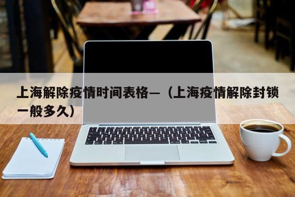 上海解除疫情时间表格—(上海疫情解除封锁一般多久)