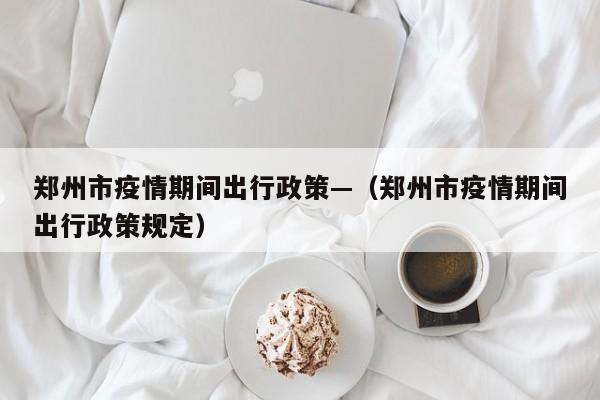 郑州市疫情期间出行政策—(郑州市疫情期间出行政策规定)