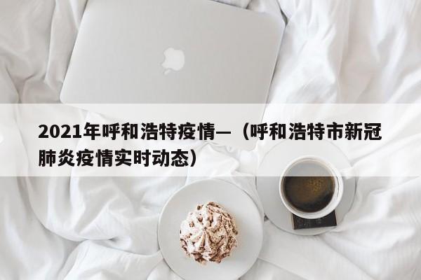 2021年呼和浩特疫情—(呼和浩特市新冠肺炎疫情实时动态)