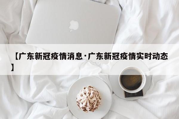 【广东新冠疫情消息·广东新冠疫情实时动态】