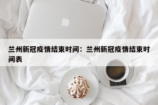 兰州新冠疫情结束时间:兰州新冠疫情结束时间表