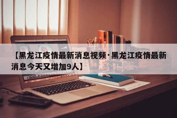 【黑龙江疫情最新消息视频·黑龙江疫情最新消息今天又增加9人】