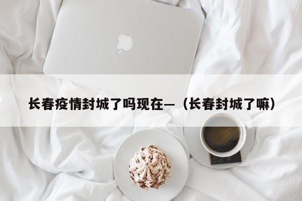 长春疫情封城了吗现在—（长春封城了嘛）