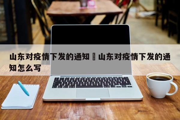山东对疫情下发的通知›山东对疫情下发的通知怎么写