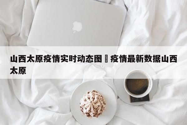 山西太原疫情实时动态图›疫情最新数据山西太原